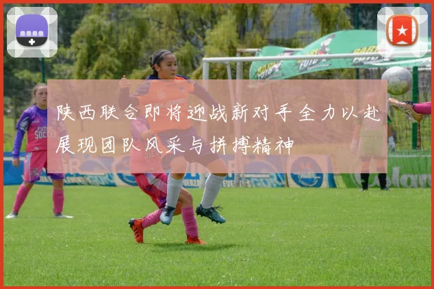 陕西联合即将迎战新对手全力以赴展现团队风采与拼搏精神