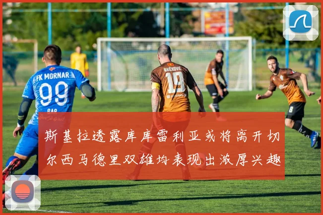 斯基拉透露库库雷利亚或将离开切尔西马德里双雄均表现出浓厚兴趣