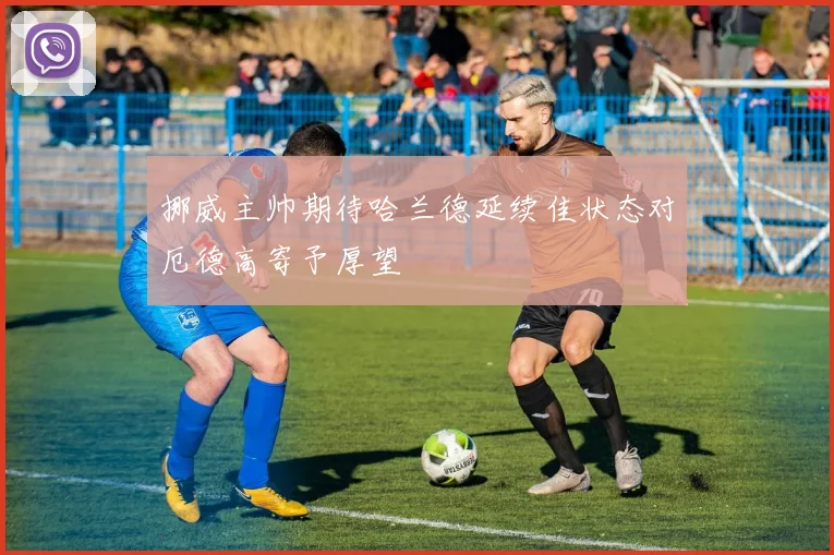 挪威主帅期待哈兰德延续佳状态对厄德高寄予厚望